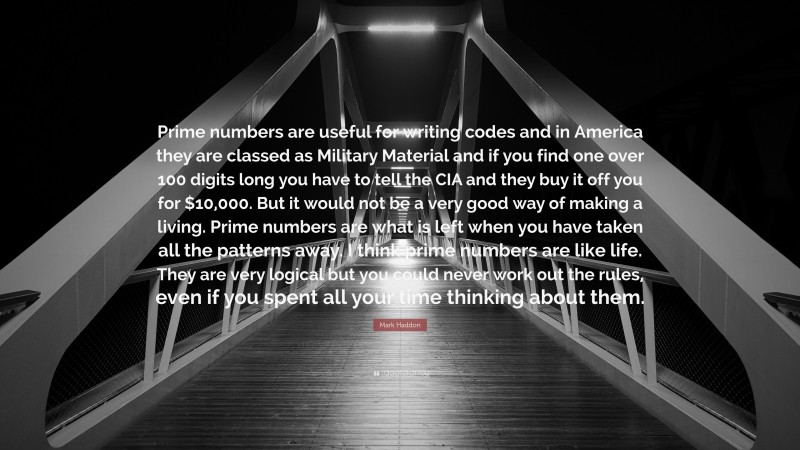 Mark Haddon Quote: “Prime numbers are useful for writing codes and in America they are classed as Military Material and if you find one over 100 digits long you have to tell the CIA and they buy it off you for $10,000. But it would not be a very good way of making a living. Prime numbers are what is left when you have taken all the patterns away. I think prime numbers are like life. They are very logical but you could never work out the rules, even if you spent all your time thinking about them.”