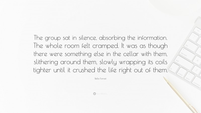 Bella Forrest Quote: “The group sat in silence, absorbing the information. The whole room felt cramped. It was as though there were something else in the cellar with them, slithering around them, slowly wrapping its coils tighter until it crushed the life right out of them.”