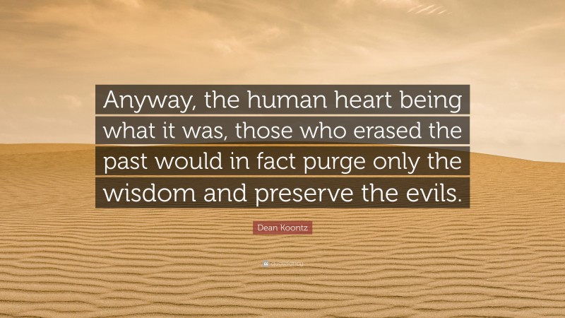 Dean Koontz Quote: “Anyway, the human heart being what it was, those who erased the past would in fact purge only the wisdom and preserve the evils.”