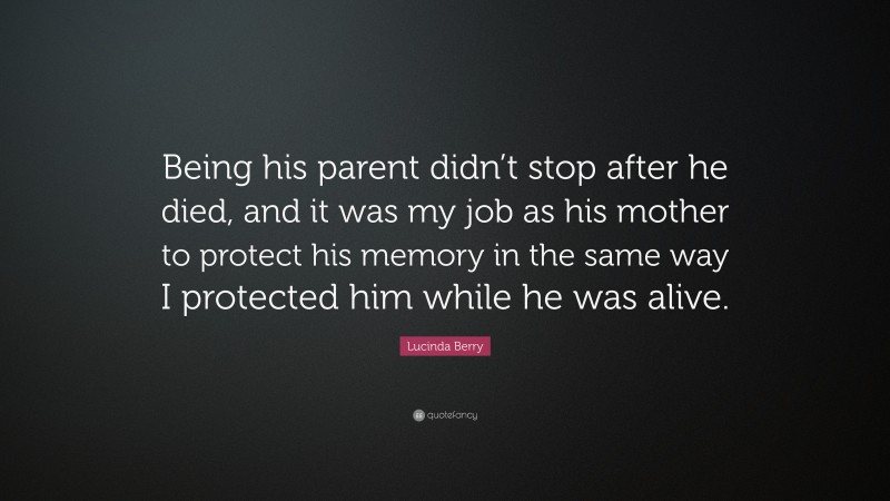 Lucinda Berry Quote: “Being his parent didn’t stop after he died, and it was my job as his mother to protect his memory in the same way I protected him while he was alive.”
