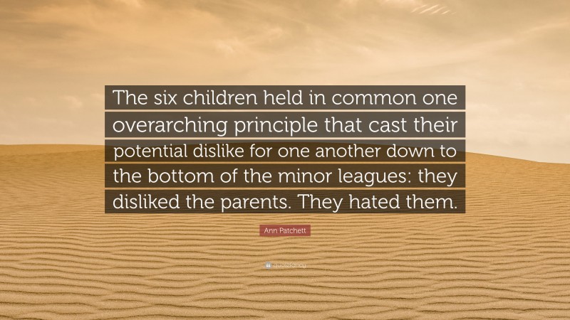 Ann Patchett Quote: “The six children held in common one overarching principle that cast their potential dislike for one another down to the bottom of the minor leagues: they disliked the parents. They hated them.”