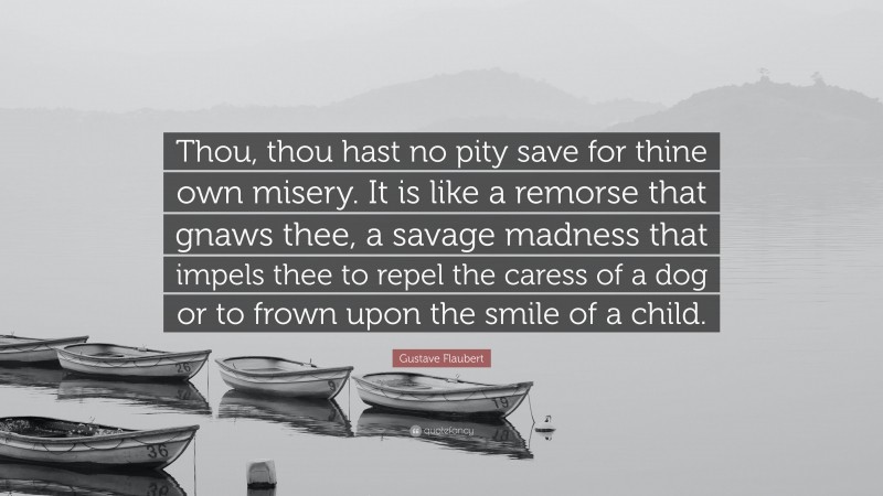 Gustave Flaubert Quote: “Thou, thou hast no pity save for thine own misery. It is like a remorse that gnaws thee, a savage madness that impels thee to repel the caress of a dog or to frown upon the smile of a child.”