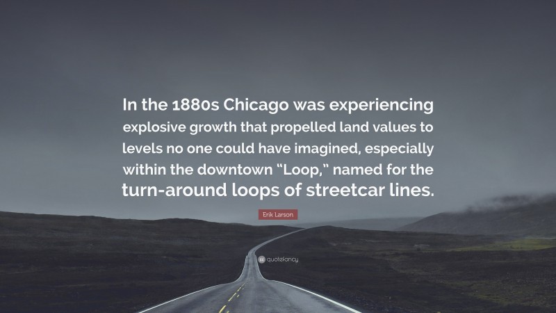 Erik Larson Quote: “In the 1880s Chicago was experiencing explosive growth that propelled land values to levels no one could have imagined, especially within the downtown “Loop,” named for the turn-around loops of streetcar lines.”