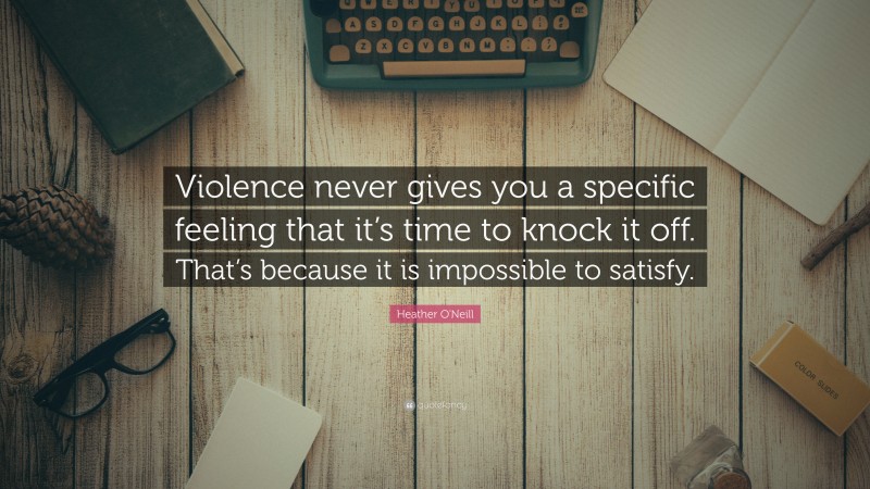 Heather O'Neill Quote: “Violence never gives you a specific feeling that it’s time to knock it off. That’s because it is impossible to satisfy.”