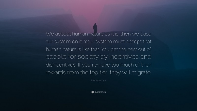 Lee Kuan Yew Quote: “We accept human nature as it is, then we base our system on it. Your system must accept that human nature is like that. You get the best out of people for society by incentives and disincentives. If you remove too much of their rewards from the top tier, they will migrate.”
