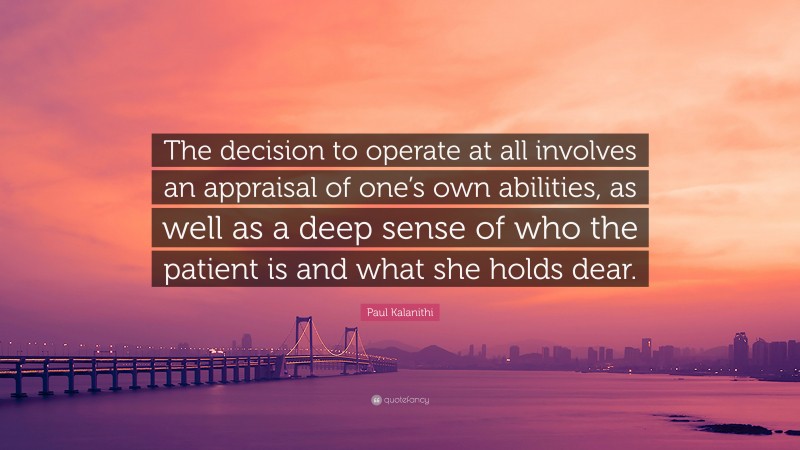 Paul Kalanithi Quote: “The decision to operate at all involves an appraisal of one’s own abilities, as well as a deep sense of who the patient is and what she holds dear.”