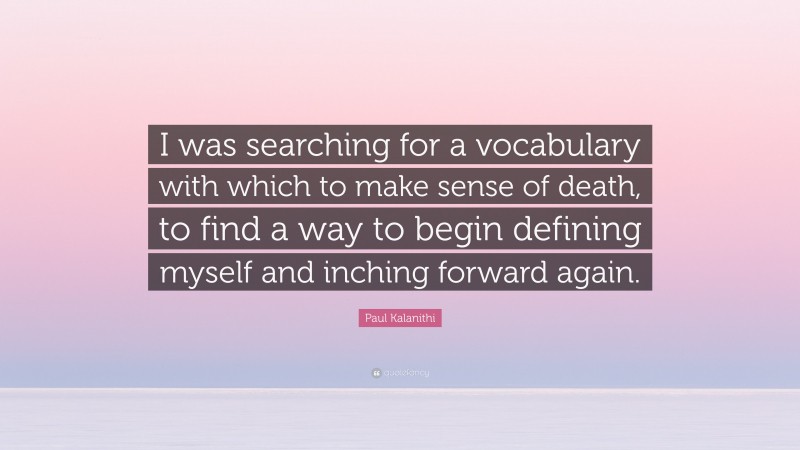 Paul Kalanithi Quote: “I was searching for a vocabulary with which to make sense of death, to find a way to begin defining myself and inching forward again.”