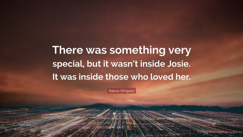 Kazuo Ishiguro Quote: “There was something very special, but it wasn’t inside Josie. It was inside those who loved her.”