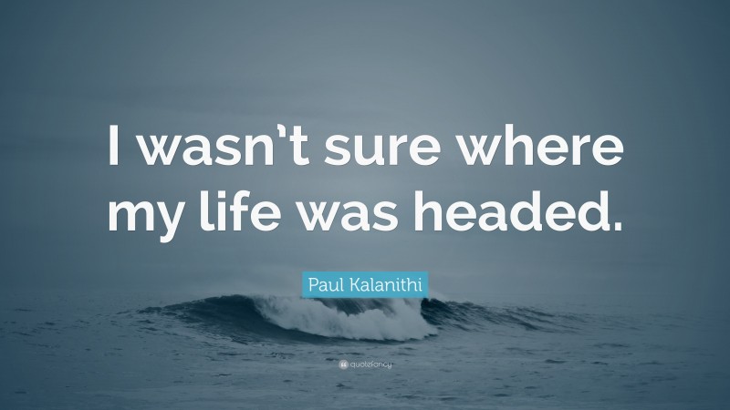 Paul Kalanithi Quote: “I wasn’t sure where my life was headed.”