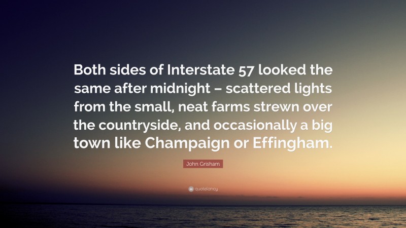 John Grisham Quote: “Both sides of Interstate 57 looked the same after midnight – scattered lights from the small, neat farms strewn over the countryside, and occasionally a big town like Champaign or Effingham.”