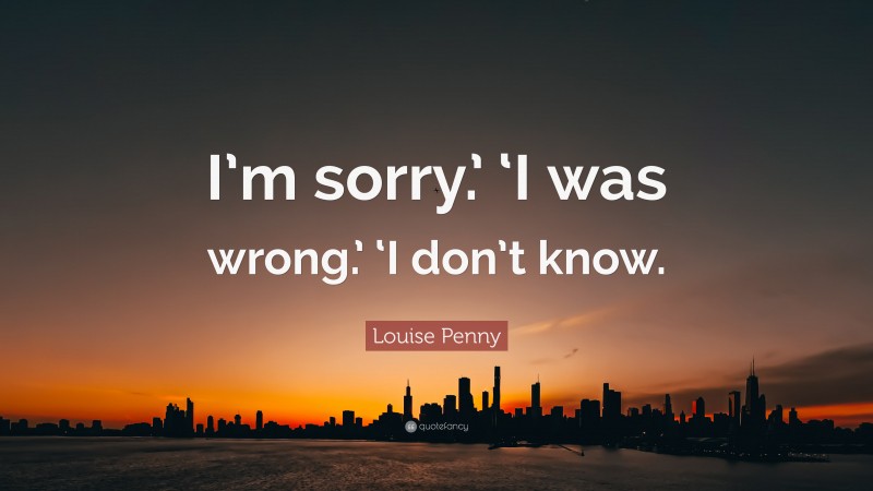 Louise Penny Quote: “I’m sorry.’ ‘I was wrong.’ ‘I don’t know.”