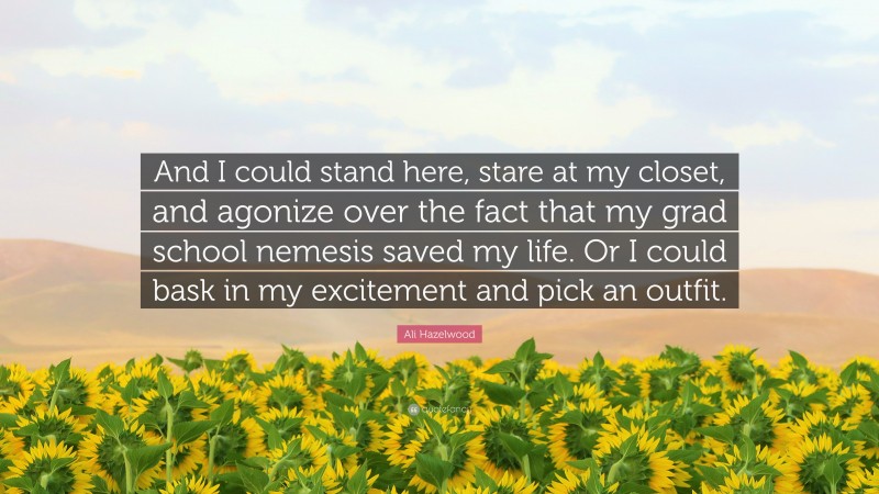 Ali Hazelwood Quote: “And I could stand here, stare at my closet, and agonize over the fact that my grad school nemesis saved my life. Or I could bask in my excitement and pick an outfit.”