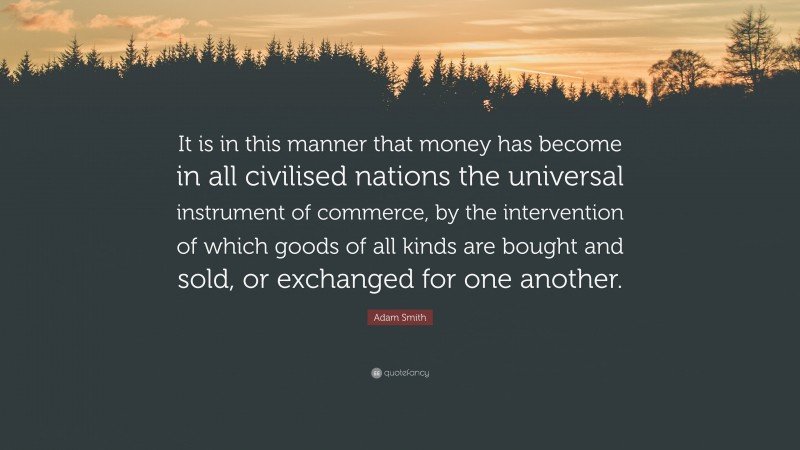 Adam Smith Quote: “It is in this manner that money has become in all civilised nations the universal instrument of commerce, by the intervention of which goods of all kinds are bought and sold, or exchanged for one another.”