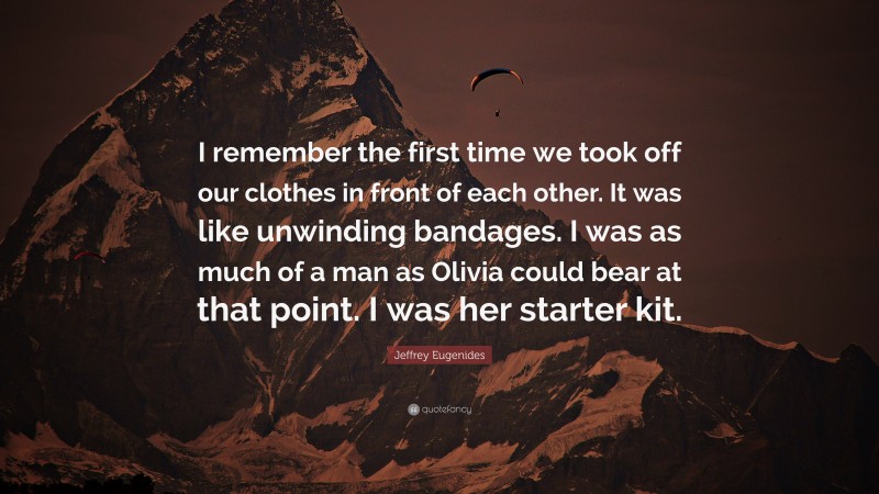 Jeffrey Eugenides Quote: “I remember the first time we took off our clothes in front of each other. It was like unwinding bandages. I was as much of a man as Olivia could bear at that point. I was her starter kit.”