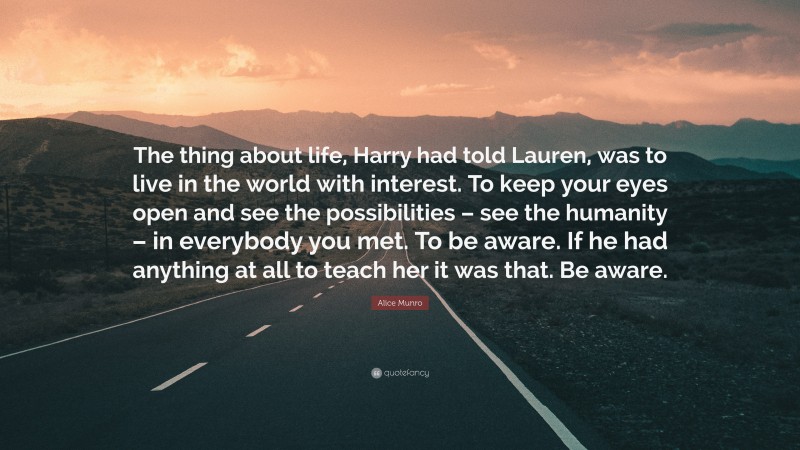 Alice Munro Quote: “The thing about life, Harry had told Lauren, was to live in the world with interest. To keep your eyes open and see the possibilities – see the humanity – in everybody you met. To be aware. If he had anything at all to teach her it was that. Be aware.”