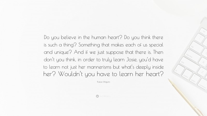Kazuo Ishiguro Quote: “Do you believe in the human heart? Do you think there is such a thing? Something that makes each of us special and unique? And if we just suppose that there is. Then don’t you think, in order to truly learn Josie, you’d have to learn not just her mannerisms but what’s deeply inside her? Wouldn’t you have to learn her heart?”