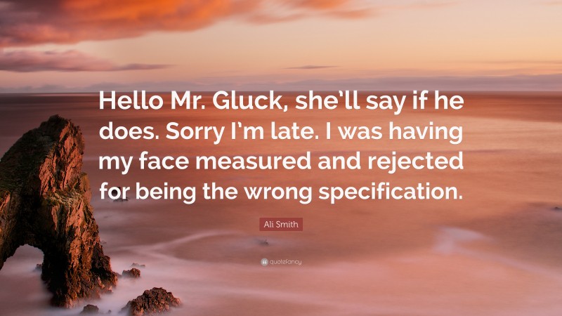 Ali Smith Quote: “Hello Mr. Gluck, she’ll say if he does. Sorry I’m late. I was having my face measured and rejected for being the wrong specification.”