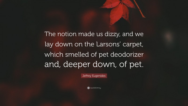 Jeffrey Eugenides Quote: “The notion made us dizzy, and we lay down on the Larsons’ carpet, which smelled of pet deodorizer and, deeper down, of pet.”
