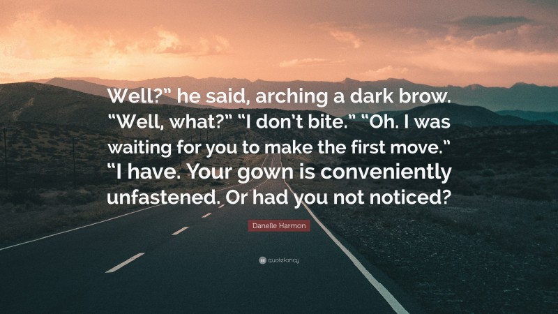 Danelle Harmon Quote: “Well?” he said, arching a dark brow. “Well, what?” “I don’t bite.” “Oh. I was waiting for you to make the first move.” “I have. Your gown is conveniently unfastened. Or had you not noticed?”