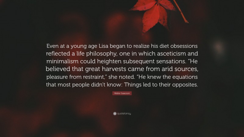 Walter Isaacson Quote: “Even at a young age Lisa began to realize his diet obsessions reflected a life philosophy, one in which asceticism and minimalism could heighten subsequent sensations. “He believed that great harvests came from arid sources, pleasure from restraint,” she noted. “He knew the equations that most people didn’t know: Things led to their opposites.”