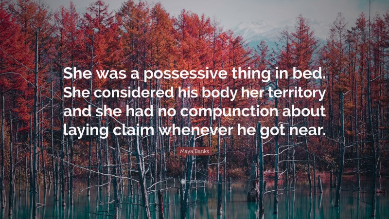 Maya Banks Quote: “She was a possessive thing in bed. She considered his body her territory and she had no compunction about laying claim whenever he got near.”