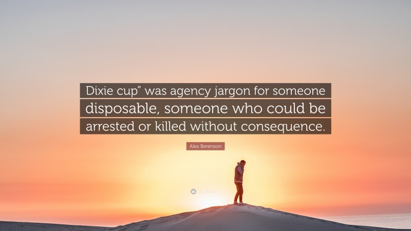 Alex Berenson Quote: “Dixie cup” was agency jargon for someone disposable, someone who could be arrested or killed without consequence.”