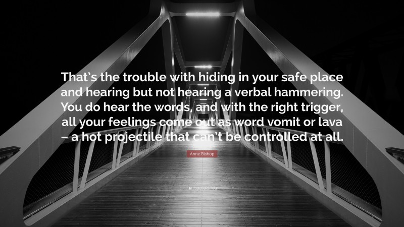 Anne Bishop Quote: “That’s the trouble with hiding in your safe place and hearing but not hearing a verbal hammering. You do hear the words, and with the right trigger, all your feelings come out as word vomit or lava – a hot projectile that can’t be controlled at all.”