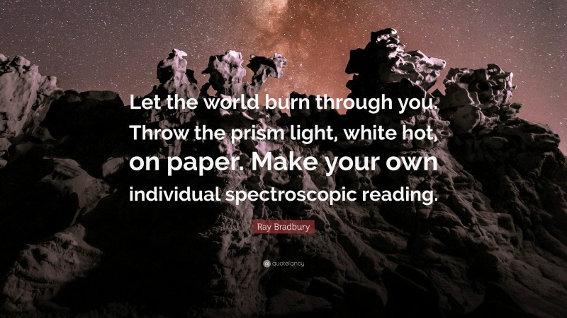 Ray Bradbury Quote: “Let the world burn through you. Throw the prism light, white hot, on paper. Make your own individual spectroscopic reading.”