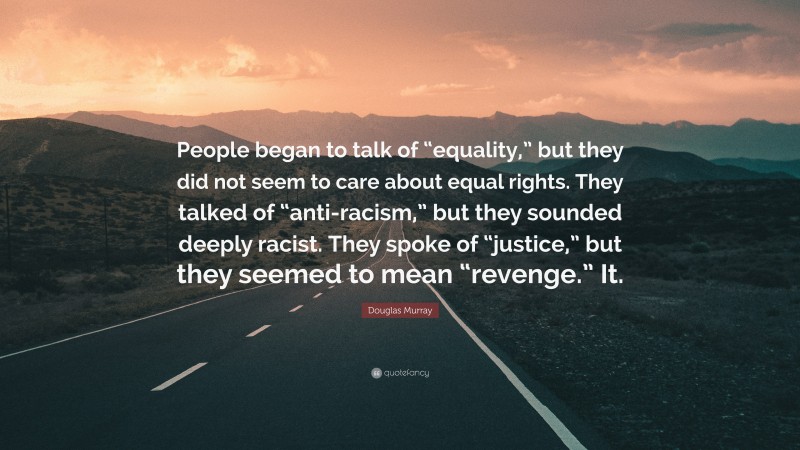 Douglas Murray Quote: “People began to talk of “equality,” but they did not seem to care about equal rights. They talked of “anti-racism,” but they sounded deeply racist. They spoke of “justice,” but they seemed to mean “revenge.” It.”