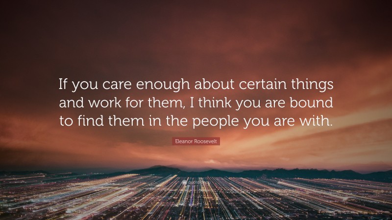 Eleanor Roosevelt Quote: “If you care enough about certain things and work for them, I think you are bound to find them in the people you are with.”