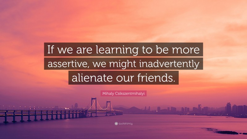 Mihaly Csikszentmihalyi Quote: “If we are learning to be more assertive, we might inadvertently alienate our friends.”