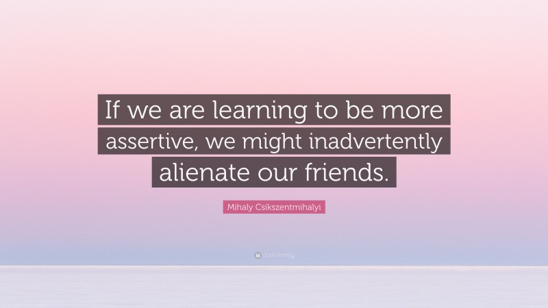 Mihaly Csikszentmihalyi Quote: “If we are learning to be more assertive, we might inadvertently alienate our friends.”