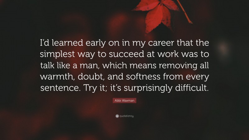 Abbi Waxman Quote: “I’d learned early on in my career that the simplest way to succeed at work was to talk like a man, which means removing all warmth, doubt, and softness from every sentence. Try it; it’s surprisingly difficult.”