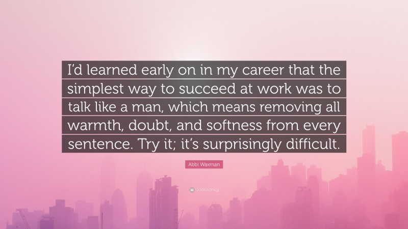 Abbi Waxman Quote: “I’d learned early on in my career that the simplest way to succeed at work was to talk like a man, which means removing all warmth, doubt, and softness from every sentence. Try it; it’s surprisingly difficult.”