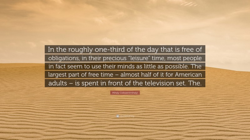 Mihaly Csikszentmihalyi Quote: “In the roughly one-third of the day that is free of obligations, in their precious “leisure” time, most people in fact seem to use their minds as little as possible. The largest part of free time – almost half of it for American adults – is spent in front of the television set. The.”