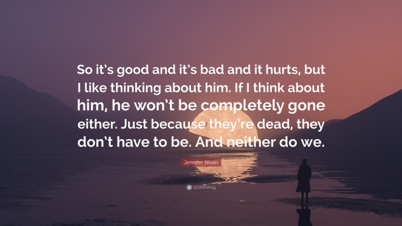 Jennifer Niven Quote: “So it’s good and it’s bad and it hurts, but I like thinking about him. If I think about him, he won’t be completely gone either. Just because they’re dead, they don’t have to be. And neither do we.”