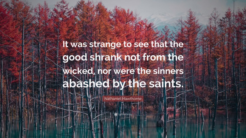 Nathaniel Hawthorne Quote: “It was strange to see that the good shrank not from the wicked, nor were the sinners abashed by the saints.”