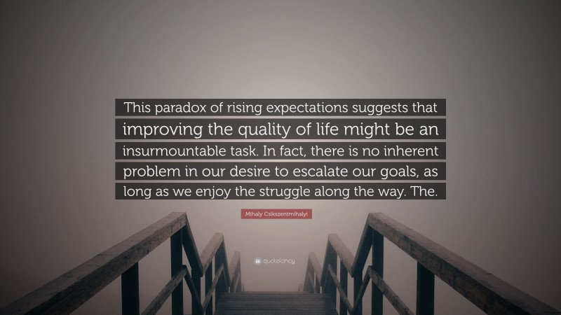 Mihaly Csikszentmihalyi Quote: “This paradox of rising expectations suggests that improving the quality of life might be an insurmountable task. In fact, there is no inherent problem in our desire to escalate our goals, as long as we enjoy the struggle along the way. The.”
