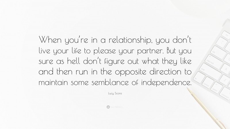 Lucy Score Quote: “When you’re in a relationship, you don’t live your life to please your partner. But you sure as hell don’t figure out what they like and then run in the opposite direction to maintain some semblance of independence.”