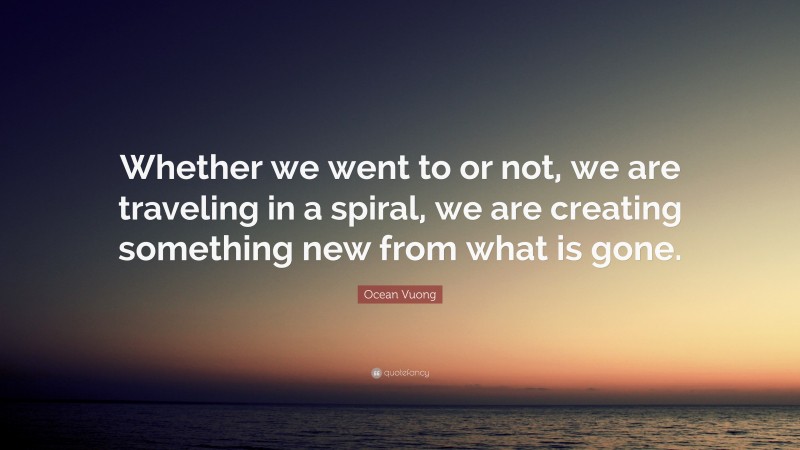 Ocean Vuong Quote: “Whether we went to or not, we are traveling in a spiral, we are creating something new from what is gone.”