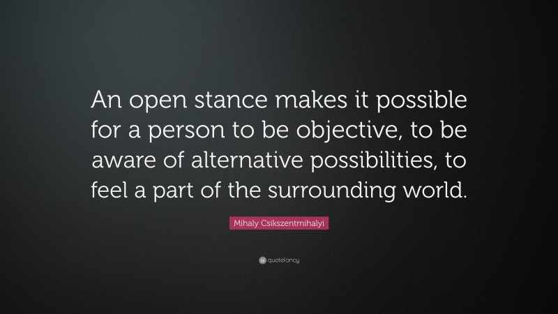 Mihaly Csikszentmihalyi Quote: “An open stance makes it possible for a person to be objective, to be aware of alternative possibilities, to feel a part of the surrounding world.”