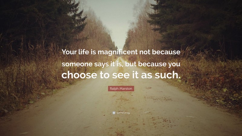 Ralph Marston Quote: “Your life is magnificent not because someone says it is, but because you choose to see it as such.”