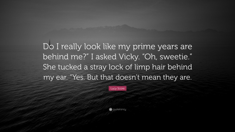 Lucy Score Quote: “Do I really look like my prime years are behind me?” I asked Vicky. “Oh, sweetie.” She tucked a stray lock of limp hair behind my ear. “Yes. But that doesn’t mean they are.”