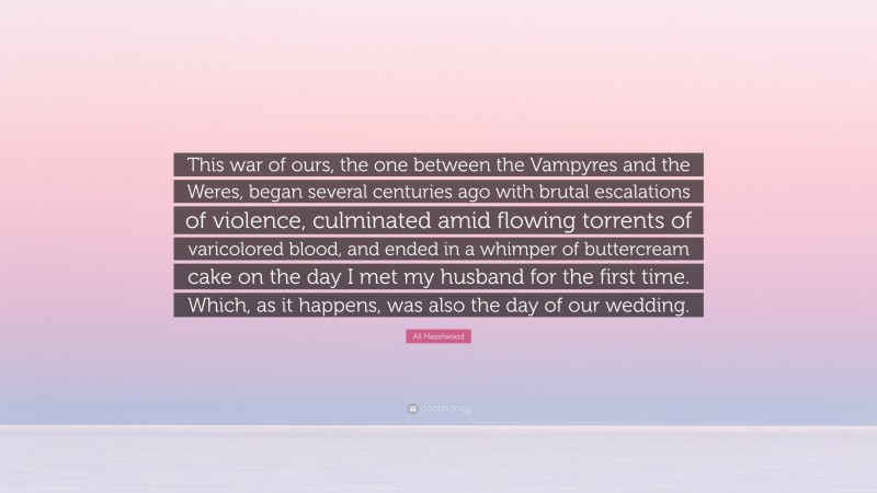 Ali Hazelwood Quote: “This war of ours, the one between the Vampyres and the Weres, began several centuries ago with brutal escalations of violence, culminated amid flowing torrents of varicolored blood, and ended in a whimper of buttercream cake on the day I met my husband for the first time. Which, as it happens, was also the day of our wedding.”