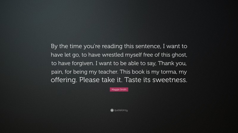 Maggie Smith Quote: “By the time you’re reading this sentence, I want to have let go, to have wrestled myself free of this ghost, to have forgiven. I want to be able to say, Thank you, pain, for being my teacher. This book is my torma, my offering. Please take it. Taste its sweetness.”