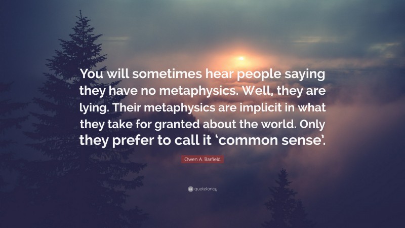 Owen A. Barfield Quote: “You will sometimes hear people saying they have no metaphysics. Well, they are lying. Their metaphysics are implicit in what they take for granted about the world. Only they prefer to call it ‘common sense’.”