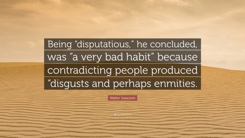 Walter Isaacson Quote: “Being “disputatious,” he concluded, was “a very bad habit” because contradicting people produced “disgusts and perhaps enmities.”