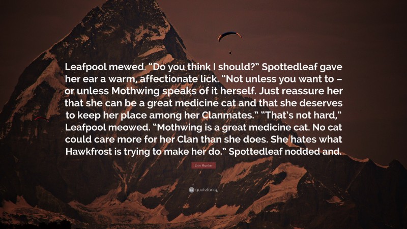 Erin Hunter Quote: “Leafpool mewed. “Do you think I should?” Spottedleaf gave her ear a warm, affectionate lick. “Not unless you want to – or unless Mothwing speaks of it herself. Just reassure her that she can be a great medicine cat and that she deserves to keep her place among her Clanmates.” “That’s not hard,” Leafpool meowed. “Mothwing is a great medicine cat. No cat could care more for her Clan than she does. She hates what Hawkfrost is trying to make her do.” Spottedleaf nodded and.”