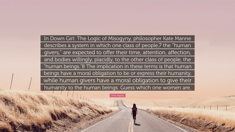 Emily Nagoski Quote: “In Down Girl: The Logic of Misogyny, philosopher Kate Manne describes a system in which one class of people,7 the “human givers,” are expected to offer their time, attention, affection, and bodies willingly, placidly, to the other class of people, the “human beings.”8 The implication in these terms is that human beings have a moral obligation to be or express their humanity, while human givers have a moral obligation to give their humanity to the human beings. Guess which one women are.”