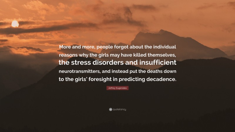 Jeffrey Eugenides Quote: “More and more, people forgot about the individual reasons why the girls may have killed themselves, the stress disorders and insufficient neurotransmitters, and instead put the deaths down to the girls’ foresight in predicting decadence.”